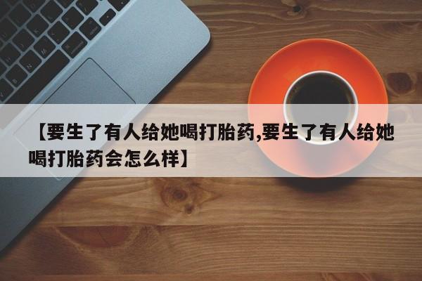 打胎药【要生了有人给她喝打胎药,要生了有人给她喝打胎药会怎么样】