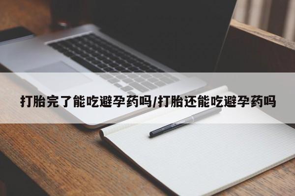 打胎药打胎完了能吃避孕药吗/打胎还能吃避孕药吗