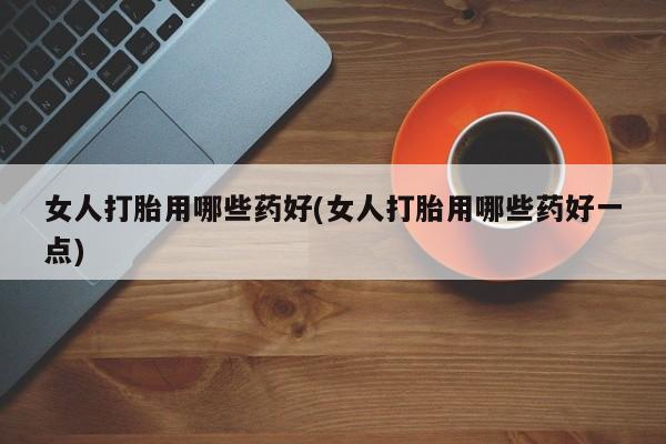 打胎药女人打胎用哪些药好(女人打胎用哪些药好一点)