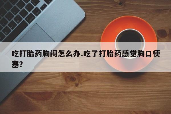 打胎药吃打胎药胸闷怎么办.吃了打胎药感觉胸口梗塞？