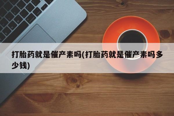 打胎药就是催产素吗(打胎药就是催产素吗多少钱)