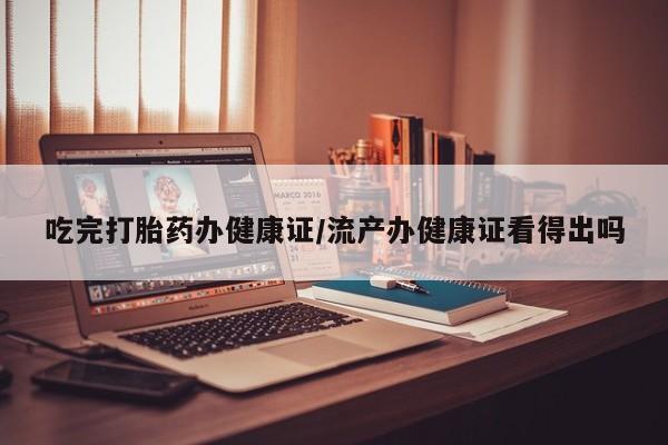打胎药吃完打胎药办健康证/流产办健康证看得出吗