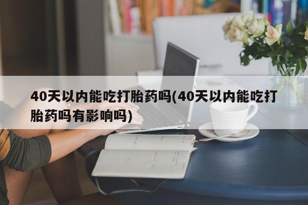 打胎药40天以内能吃打胎药吗(40天以内能吃打胎药吗有影响吗)