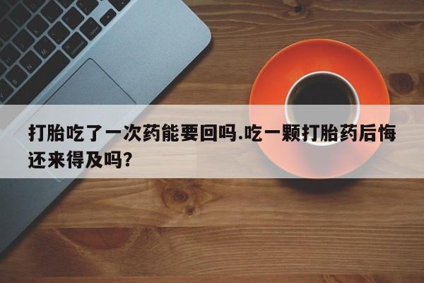 打胎药打胎吃了一次药能要回吗.吃一颗打胎药后悔还来得及吗？