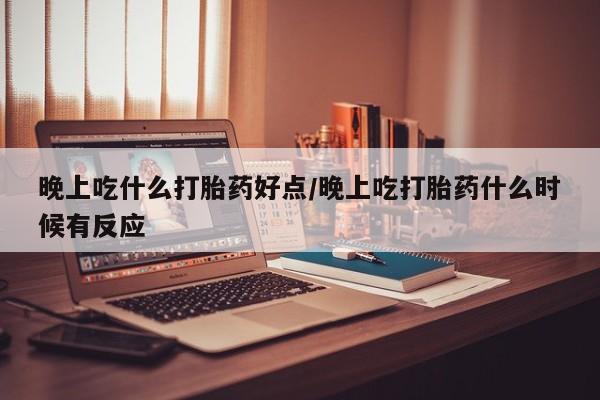 打胎药晚上吃什么打胎药好点/晚上吃打胎药什么时候有反应