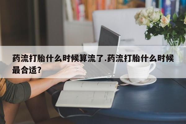 打胎药药流打胎什么时候算流了.药流打胎什么时候最合适？