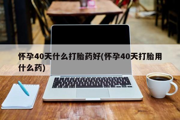 打胎药怀孕40天什么打胎药好(怀孕40天打胎用什么药)