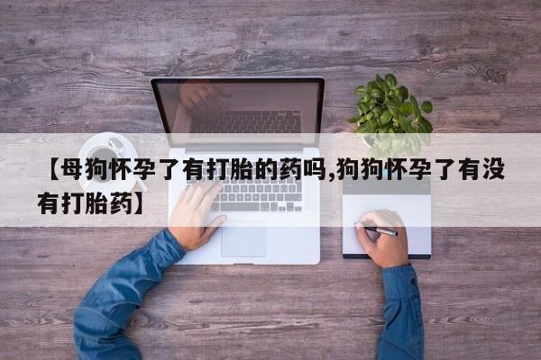 打胎药【母狗怀孕了有打胎的药吗,狗狗怀孕了有没有打胎药】