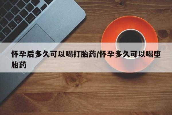 打胎药怀孕后多久可以喝打胎药/怀孕多久可以喝堕胎药