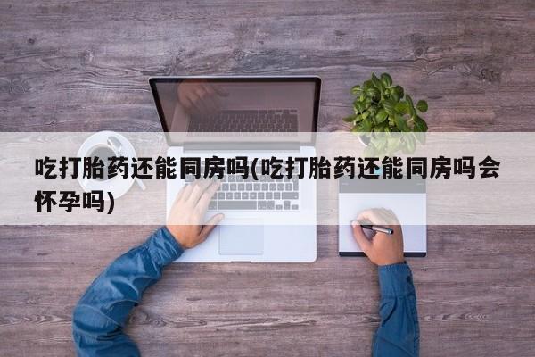 打胎药吃打胎药还能同房吗(吃打胎药还能同房吗会怀孕吗)