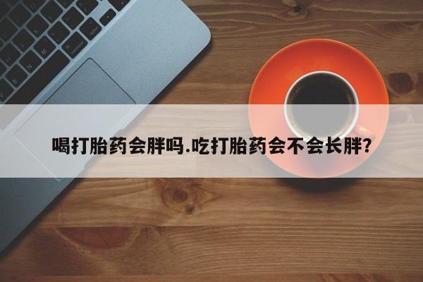 打胎药喝打胎药会胖吗.吃打胎药会不会长胖？