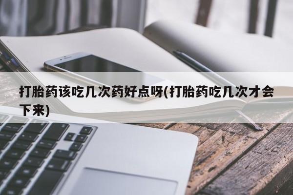 打胎药该吃几次药好点呀(打胎药吃几次才会下来)