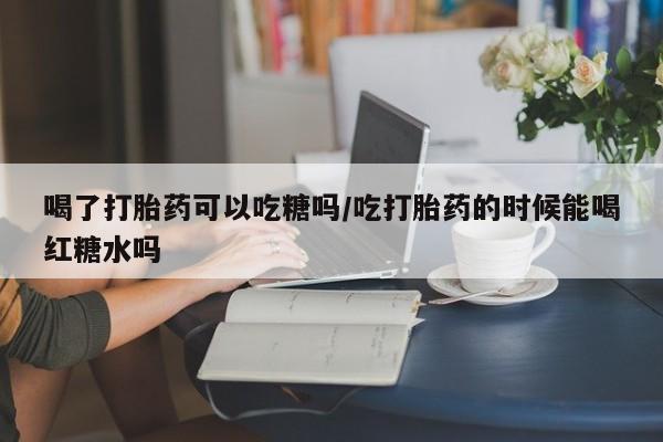 打胎药喝了打胎药可以吃糖吗/吃打胎药的时候能喝红糖水吗