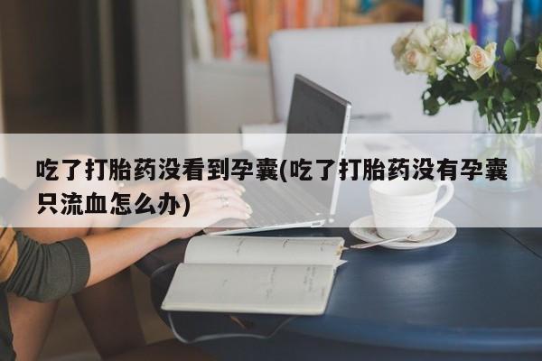 打胎药吃了打胎药没看到孕囊(吃了打胎药没有孕囊只流血怎么办)