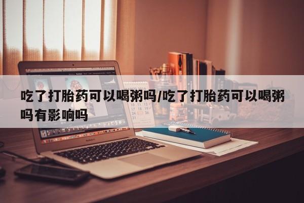 打胎药吃了打胎药可以喝粥吗/吃了打胎药可以喝粥吗有影响吗
