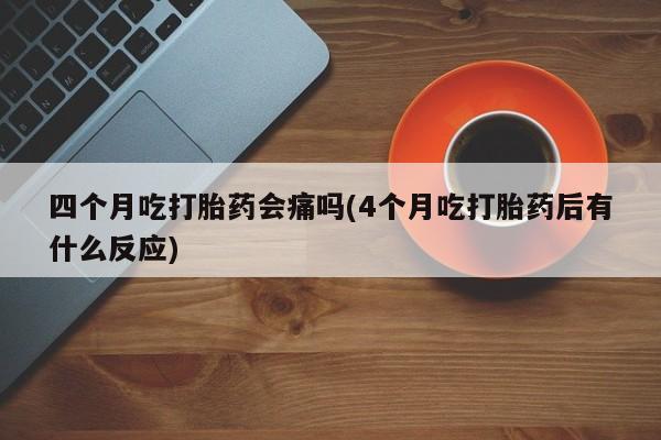 打胎药四个月吃打胎药会痛吗(4个月吃打胎药后有什么反应)