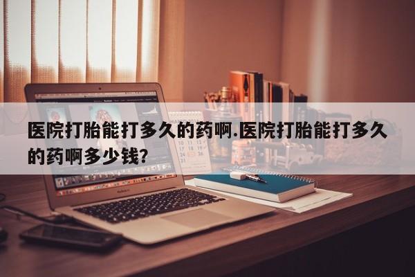 打胎药医院打胎能打多久的药啊.医院打胎能打多久的药啊多少钱？