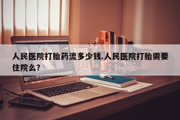 打胎药人民医院打胎药流多少钱.人民医院打胎需要住院么？