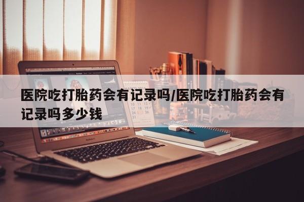 打胎药医院吃打胎药会有记录吗/医院吃打胎药会有记录吗多少钱