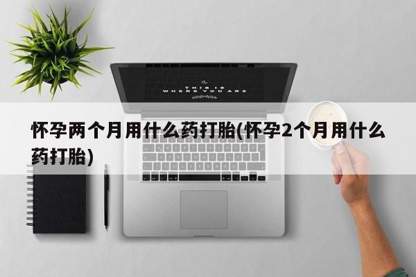 打胎药怀孕两个月用什么药打胎(怀孕2个月用什么药打胎)
