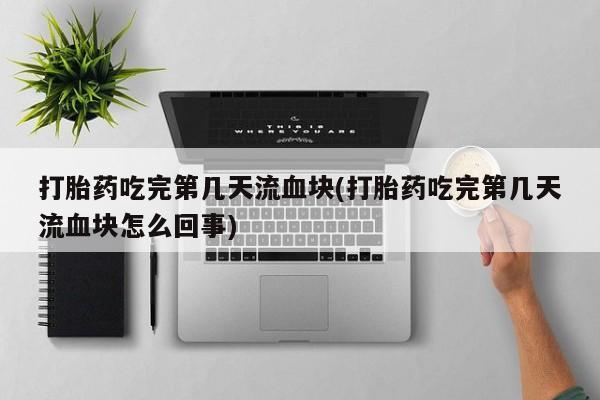 打胎药吃完第几天流血块(打胎药吃完第几天流血块怎么回事)