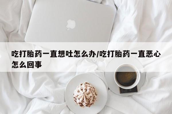 打胎药吃打胎药一直想吐怎么办/吃打胎药一直恶心怎么回事