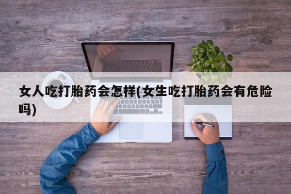 打胎药女人吃打胎药会怎样(女生吃打胎药会有危险吗)