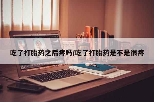 打胎药吃了打胎药之后疼吗/吃了打胎药是不是很疼