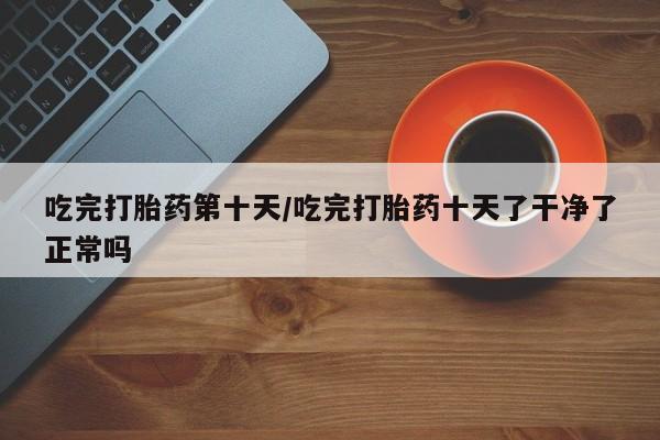 打胎药吃完打胎药第十天/吃完打胎药十天了干净了正常吗