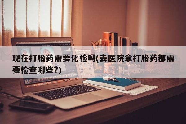 打胎药现在打胎药需要化验吗(去医院拿打胎药都需要检查哪些?)
