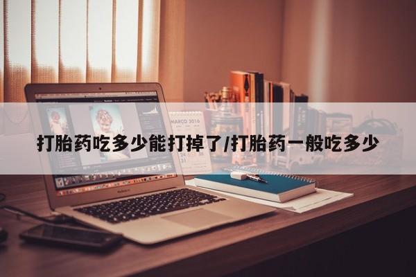 打胎药吃多少能打掉了/打胎药一般吃多少