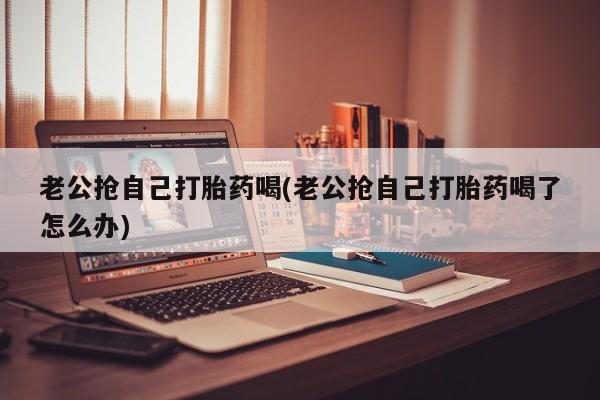 打胎药老公抢自己打胎药喝(老公抢自己打胎药喝了怎么办)