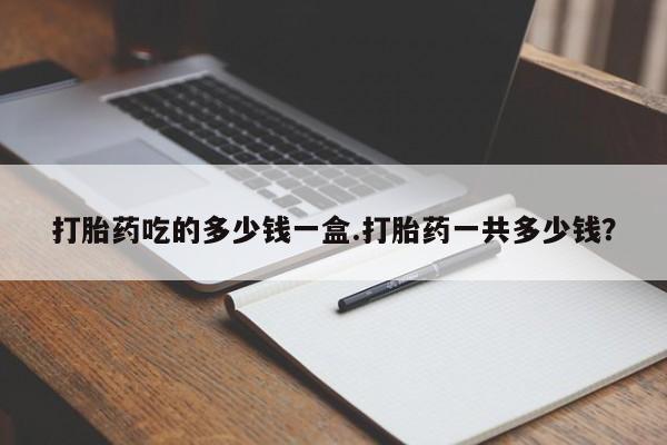 打胎药吃的多少钱一盒.打胎药一共多少钱？