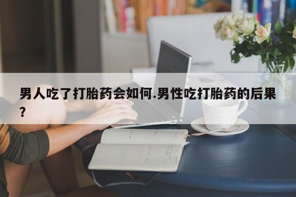 打胎药男人吃了打胎药会如何.男性吃打胎药的后果？