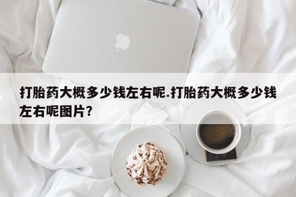 打胎药大概多少钱左右呢.打胎药大概多少钱左右呢图片？
