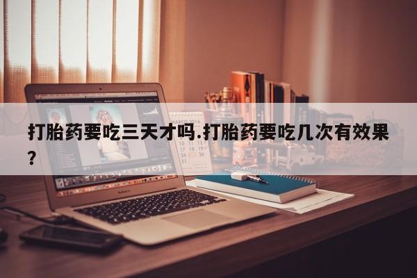 打胎药要吃三天才吗.打胎药要吃几次有效果？