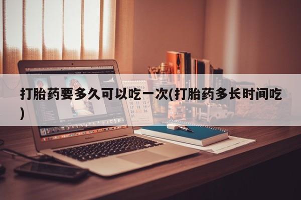 打胎药要多久可以吃一次(打胎药多长时间吃)