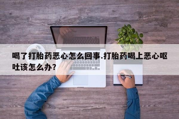 打胎药喝了打胎药恶心怎么回事.打胎药喝上恶心呕吐该怎么办？