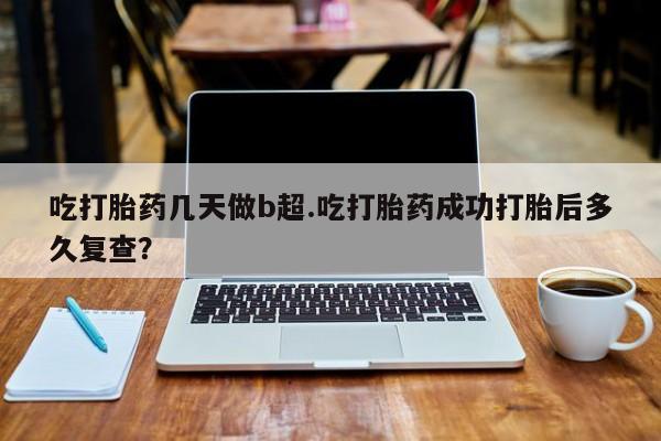 打胎药吃打胎药几天做b超.吃打胎药成功打胎后多久复查？