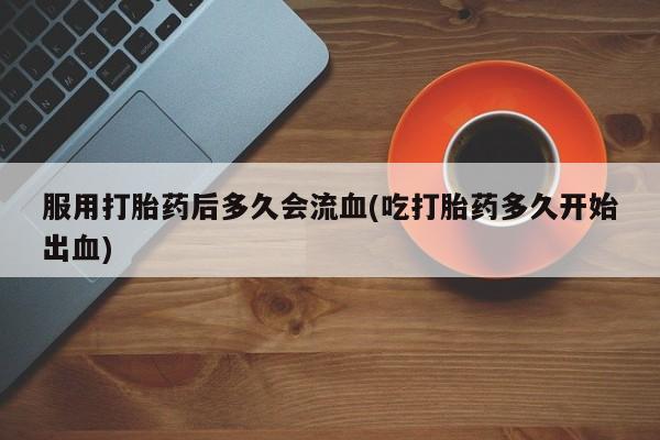打胎药服用打胎药后多久会流血(吃打胎药多久开始出血)