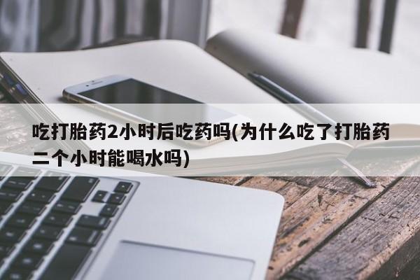 打胎药吃打胎药2小时后吃药吗(为什么吃了打胎药二个小时能喝水吗)
