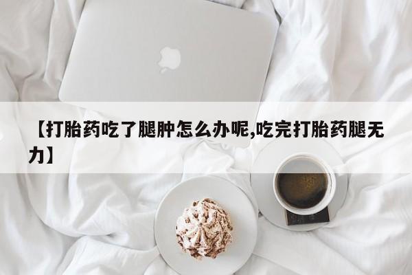 打胎药【打胎药吃了腿肿怎么办呢,吃完打胎药腿无力】