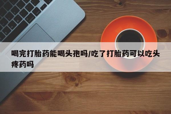 打胎药喝完打胎药能喝头孢吗/吃了打胎药可以吃头疼药吗