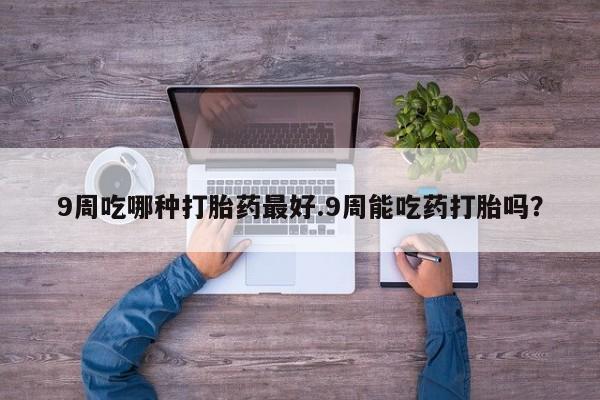打胎药9周吃哪种打胎药最好.9周能吃药打胎吗？