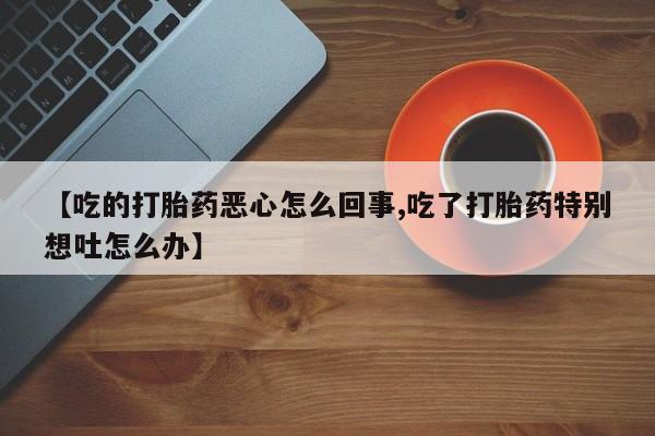 打胎药【吃的打胎药恶心怎么回事,吃了打胎药特别想吐怎么办】