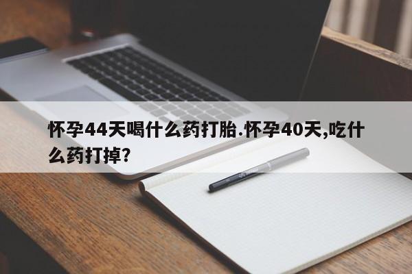 打胎药怀孕44天喝什么药打胎.怀孕40天,吃什么药打掉？