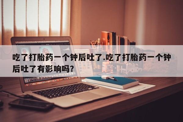 打胎药吃了打胎药一个钟后吐了.吃了打胎药一个钟后吐了有影响吗？