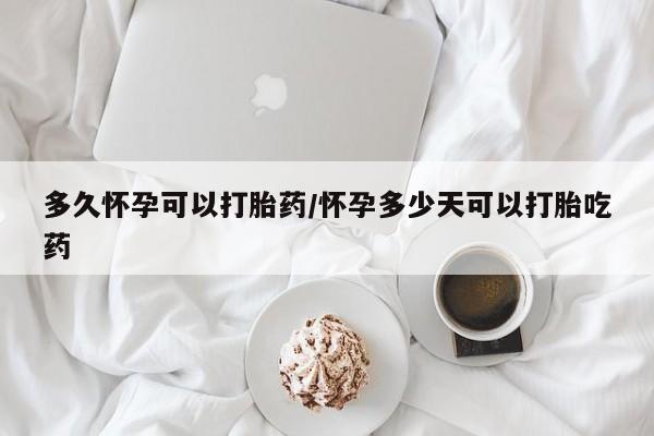 打胎药多久怀孕可以打胎药/怀孕多少天可以打胎吃药