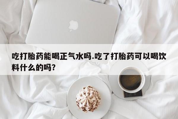 打胎药吃打胎药能喝正气水吗.吃了打胎药可以喝饮料什么的吗？