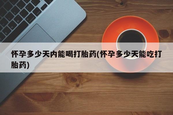 打胎药怀孕多少天内能喝打胎药(怀孕多少天能吃打胎药)